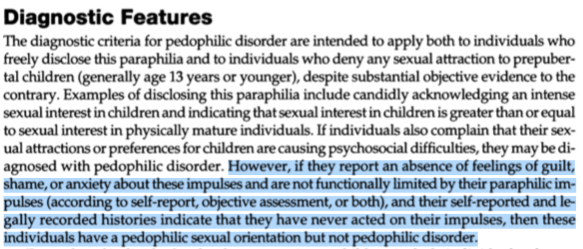 Diagnostic FeaturesThe diagnostic criteria for pedophilic disorder are intended to apply both to individuals who freely disclose this paraphilia and to individuals who deny any sexual attraction to prepuber­tal children (generally age 13 years or younger), despite substantial objective evidence to the contrary. Examples of disclosing this paraphilia include candidly acknowledging an intense sexual interest in children and indicating that sexual interest in children is greater than or equal to sexual interest in physically mature individuals. If individuals also complain that their sex­ual attractions or preferences for children are causing psychosocial difficulties, they may be di­agnosed with pedophilic disorder. <begin highlighted text>However, if they report an absence of feelings of guilt, shame, or anxiety about these impulses and are not functionally limited by their paraphilic im­pulses (according to self-report, objective assessment, or both), and their self-reported and le­gally recorded histories indicate that they have never acted on their impulses, then these individuals have a pedophilic sexual orientation but not pedophilic disorder. <end highlighted text>