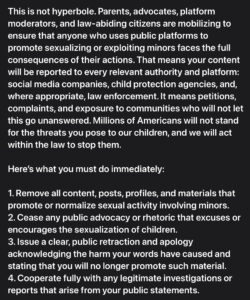 This is not hyperbole. Parents, advocates, platform moderators, and law-abiding citizens are mobilizing to ensure that anyone who uses public platforms to promote sexualizing or exploiting minors faces the full consequences of their actions. That means your content will be reported to every relevant authority and platform: social media companies, child protection agencies, and, where appropriate, law enforcement. It means petitions, complaints, and exposure to communities who will not let this go unanswered. Millions of Americans will not stand for the threats you pose to our children, and we will act within the law to stop them.

Here’s what you must do immediately:

1. Remove all content, posts, profiles, and materials that promote or normalize sexual activity involving minors.
2. Cease any public advocacy or rhetoric that excuses or encourages the sexualization of children.
3. Issue a clear, public retraction and apology acknowledging the harm your words have caused and stating that you will no longer promote such material.
4. Cooperate fully with any legitimate investigations or reports that arise from your public statements.