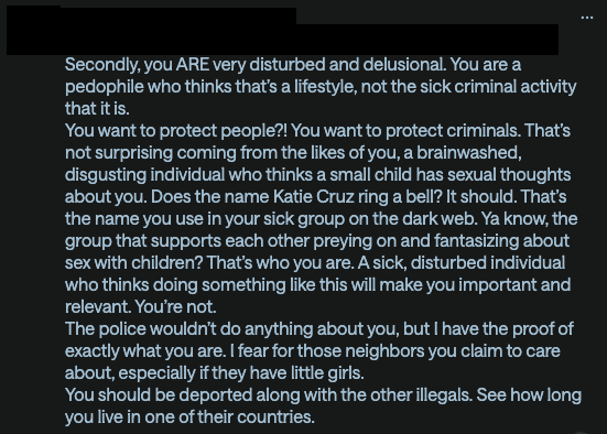 Secondly, you ARE very disturbed and delusional. You are a pedophile who thinks that’s a lifestyle, not the sick criminal activity that it is. You want to protect people?! You want to protect criminals. That’s not surprising coming from the likes of you, a brainwashed, disgusting individual who thinks a small child has sexual thoughts about you. Does the name Katie Cruz ring a bell? It should. That’s the name you use in your sick group on the dark web. Ya know, the group that supports each other preying on and fantasizing about sex with children? That’s who you are. A sick, disturbed individual who thinks doing something like this will make you important and relevant. You’re not. The police wouldn’t do anything about you, but I have the proof of exactly what you are. I fear for those neighbors you claim to care about, especially if they have little girls. You should be deported along with the other illegals. See how long you live in one of their countries.