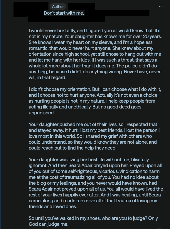 Don’t start with me.

I would never hurt a fly, and I figured you all would know that. It’s not in my nature. Your daughter has known me for over 20 years. She knows I wear my heart on my sleeve, and I’m a hopeless romantic, that would never hurt anyone. She knew about my orientation since high school, yet still chose to hang out with me and let me hang with her kids. If I was such a threat, that says a whole lot more about her than it does me. The police didn’t do anything, because I didn’t do anything wrong. Never have, never will, in that regard.

I didn’t choose my orientation. But I can choose what I do with it, and I choose not to hurt anyone. Actually it’s not even a choice, as hurting people is not in my nature. I help keep people from acting illegally and unethically. But no good deed goes unpunished.

Your daughter pushed me out of their lives, so I respected that and stayed away. It hurt. I lost my best friends. I lost the person I love most in this world. So I shared my grief with others who could understand, so they would know they are not alone, and could reach out to find the help they need.

Your daughter was living her best life without me, blissfully ignorant. And then Seara Adair preyed upon her. Preyed upon all of you out of some self-righteous, vicarious, vindication to harm me at the cost of traumatizing all of you. You had no idea about the blog or my feelings, and you never would have known, had Seara Adair not preyed upon all of us. You all would have lived the rest of your lives happily ever after. And I was healing, until Seara came along and made me relive all of that trauma of losing my friends and loved ones.

So until you’ve walked in my shoes, who are you to judge? Only God can judge me.